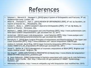 • Solomon L., Warwick D. , Nayagam S.,[2010] Apley’s System of Orthopaedics and Fractures, 9th ed.
Hodderarnold comp.,London, UK.
• Miller M. , Thompson S. , Hart J. ,[2012] REVIEW OF ORTHOPAEDICS [PDF], 6th ed. by Saunders, an
imprint of Elsevier Inc. , Philadelphia, USA.
• Canale S. , Beaty J. , [2007] Campbell’s Operative Orthopaedics [PDF], 11th ed. By Mosby, An
Imprint of Elsevier , Tennessee, USA.
• Matthew L., HMO2, [2011] Amputation and Limb Prostheses [PPT]. http://www.authorstream.com/
heier.barb-1256551-amputation2012..ppt (accessed nov. 22, 2011)
• Arvind Lee , [2014] Lower Limb Amputations – Level Selection [PPT]. http://www.austpar.com/
portals/lowerlimbamputationlevelselection.ppt (accessed dec.2003)
• Kovryha M. F., [2010] Basic Surgical Principles of Amputations and Disarticulations of the Upper and
Lower Extremities [PPT]. http://www.slideshare.net/ xatcon/amputation-3286795.ppt.
• Andrew H. Schmidt, David Ring, [2011] Upper Extremity Amputation [PPT].http://www.aota.org/
media/34684/U13_UE_Amputations-tfh-edited.ppt (accessed Feb. 2011)
• Yousaf S., Kieffer W. [ 2013] Management of traumatic amputations at BSUH [PPT]. Brighton and
Sussex medical school . Brighton, UK.
• Der Eingriff . [2000] AMPUTATIONS & PROSTHETICS [E-Book].http://www.thieme.de/amputation/
0000015919440/amputation_prothetics.pdf
• M. Jason Highsmith, [2006] Epidemiology & Statistics associated with Limb Loss & Limb Deficiency
[E-Book]. South Florida , USA. http://www.ncbi.nih.gov/pubmed/21140687/ Epidemiology -
Statistics .pdf
• Wikimedia Foundation, http://www.en.wikipedia.org/wiki/Amputation (last modified Nov, 2015)
 
