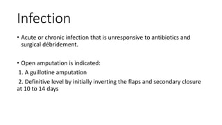 Infection
• Acute or chronic infection that is unresponsive to antibiotics and
surgical débridement.
• Open amputation is indicated:
1. A guillotine amputation
2. Definitive level by initially inverting the flaps and secondary closure
at 10 to 14 days
 