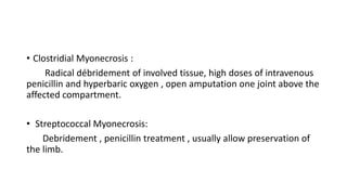 • Clostridial Myonecrosis :
Radical débridement of involved tissue, high doses of intravenous
penicillin and hyperbaric oxygen , open amputation one joint above the
affected compartment.
• Streptococcal Myonecrosis:
Debridement , penicillin treatment , usually allow preservation of
the limb.
 