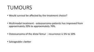 TUMOURS
• Would survival be affected by the treatment choice?
• Multimodal treatment - osteosarcoma patients has improved from
approximately 20% to approximately 70%.
• Osteosarcoma of the distal femur : recurrence is 5% to 10%
• Salvageable s better
 
