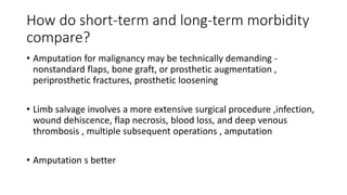 How do short-term and long-term morbidity
compare?
• Amputation for malignancy may be technically demanding -
nonstandard flaps, bone graft, or prosthetic augmentation ,
periprosthetic fractures, prosthetic loosening
• Limb salvage involves a more extensive surgical procedure ,infection,
wound dehiscence, flap necrosis, blood loss, and deep venous
thrombosis , multiple subsequent operations , amputation
• Amputation s better
 