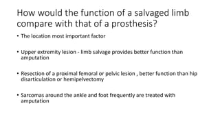 How would the function of a salvaged limb
compare with that of a prosthesis?
• The location most important factor
• Upper extremity lesion - limb salvage provides better function than
amputation
• Resection of a proximal femoral or pelvic lesion , better function than hip
disarticulation or hemipelvectomy
• Sarcomas around the ankle and foot frequently are treated with
amputation
 