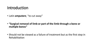 Introduction
• Latin amputare, "to cut away”
• “Surgical removal of limb or part of the limb through a bone or
multiple bones”
• Should not be viewed as a failure of treatment but as the first step in
Rehabilitation
 