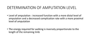 DETERMINATION OF AMPUTATION LEVEL
• Level of amputation : increased function with a more distal level of
amputation and a decreased complication rate with a more proximal
level of amputation
• The energy required for walking is inversely proportionate to the
length of the remaining limb
 