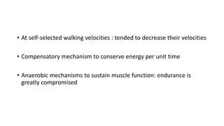 • At self-selected walking velocities : tended to decrease their velocities
• Compensatory mechanism to conserve energy per unit time
• Anaerobic mechanisms to sustain muscle function: endurance is
greatly compromised
 
