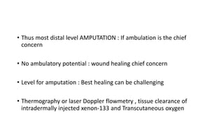 • Thus most distal level AMPUTATION : If ambulation is the chief
concern
• No ambulatory potential : wound healing chief concern
• Level for amputation : Best healing can be challenging
• Thermography or laser Doppler flowmetry , tissue clearance of
intradermally injected xenon-133 and Transcutaneous oxygen
 