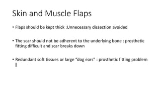 Skin and Muscle Flaps
• Flaps should be kept thick :Unnecessary dissection avoided
• The scar should not be adherent to the underlying bone : prosthetic
fitting difficult and scar breaks down
• Redundant soft tissues or large “dog ears” : prosthetic fitting problem
‖
 