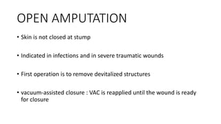 OPEN AMPUTATION
• Skin is not closed at stump
• Indicated in infections and in severe traumatic wounds
• First operation is to remove devitalized structures
• vacuum-assisted closure : VAC is reapplied until the wound is ready
for closure
 