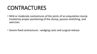 CONTRACTURES
• Mild or moderate contractures of the joints of an amputation stump
treated by proper positioning of the stump, passive stretching, and
exercises
• Severe fixed contractures : wedging casts and surgical release
 