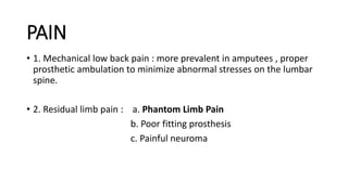 PAIN
• 1. Mechanical low back pain : more prevalent in amputees , proper
prosthetic ambulation to minimize abnormal stresses on the lumbar
spine.
• 2. Residual limb pain : a. Phantom Limb Pain
b. Poor fitting prosthesis
c. Painful neuroma
 