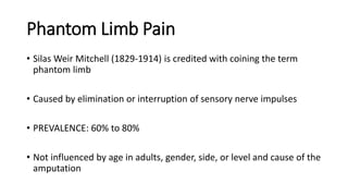 Phantom Limb Pain
• Silas Weir Mitchell (1829-1914) is credited with coining the term
phantom limb
• Caused by elimination or interruption of sensory nerve impulses
• PREVALENCE: 60% to 80%
• Not influenced by age in adults, gender, side, or level and cause of the
amputation
 