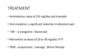 TREATMENT
• Amitriptyline: dose of 125 mg/day and tramadol
• Oral morphine: a significant reduction in phantom pain
• TNF – α antagonist : Etanercept
• Memantine at doses of 20 or 30 mg/day ????
• TENS , acupuncture , massage , Mirror therapy
 