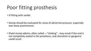 Poor fitting prosthesis
• Ill fitting with socket
• Stump should be evaluated for areas of abnormal pressure, especially
over bony prominences
• Distal stump edema, often called ―”choking” , may result if the end is
not completely seated in the prosthesis, and ulceration or gangrene
could result.
 