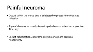 Painful neuroma
• Occurs when the nerve end is subjected to pressure or repeated
irritation
• A painful neuroma usually is easily palpable and often has a positive
Tinel sign
• Socket modification , neuroma excision or a more proximal
neurectomy
 