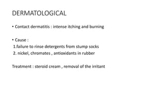 DERMATOLOGICAL
• Contact dermatitis : intense itching and burning
• Cause :
1.failure to rinse detergents from stump socks
2. nickel, chromates , antioxidants in rubber
Treatment : steroid cream , removal of the irritant
 