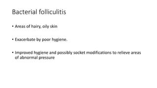 Bacterial folliculitis
• Areas of hairy, oily skin
• Exacerbate by poor hygiene.
• Improved hygiene and possibly socket modifications to relieve areas
of abnormal pressure
 