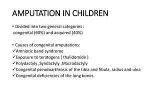 AMPUTATION IN CHILDREN
• Divided into two general categories :
congenital (60%) and acquired (40%)
• Causes of congenital amputations:
Amniotic band syndrome
Exposure to teratogens ( thalidomide )
Polydactyly ,Syndactyly ,Macrodactyly
Congenital pseudoarthrosis of the tibia and fibula, radius and ulna
Congenital deficiencies of the long bones
 