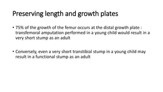 Preserving length and growth plates
• 75% of the growth of the femur occurs at the distal growth plate :
transfemoral amputation performed in a young child would result in a
very short stump as an adult
• Conversely, even a very short transtibial stump in a young child may
result in a functional stump as an adult
 