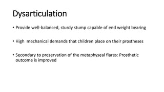 Dysarticulation
• Provide well-balanced, sturdy stump capable of end weight bearing
• High mechanical demands that children place on their prostheses
• Secondary to preservation of the metaphyseal flares: Prosthetic
outcome is improved
 