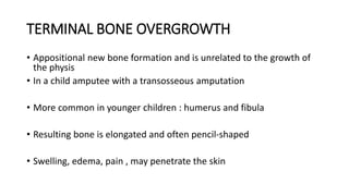 TERMINAL BONE OVERGROWTH
• Appositional new bone formation and is unrelated to the growth of
the physis
• In a child amputee with a transosseous amputation
• More common in younger children : humerus and fibula
• Resulting bone is elongated and often pencil-shaped
• Swelling, edema, pain , may penetrate the skin
 