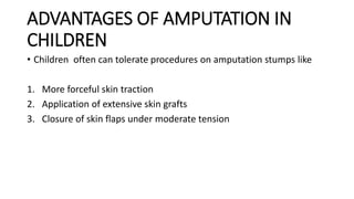 ADVANTAGES OF AMPUTATION IN
CHILDREN
• Children often can tolerate procedures on amputation stumps like
1. More forceful skin traction
2. Application of extensive skin grafts
3. Closure of skin flaps under moderate tension
 