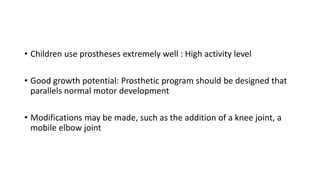 • Children use prostheses extremely well : High activity level
• Good growth potential: Prosthetic program should be designed that
parallels normal motor development
• Modifications may be made, such as the addition of a knee joint, a
mobile elbow joint
 