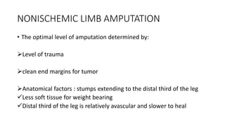 NONISCHEMIC LIMB AMPUTATION
• The optimal level of amputation determined by:
Level of trauma
clean end margins for tumor
Anatomical factors : stumps extending to the distal third of the leg
Less soft tissue for weight bearing
Distal third of the leg is relatively avascular and slower to heal
 
