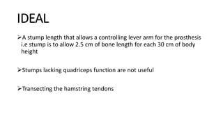 IDEAL
A stump length that allows a controlling lever arm for the prosthesis
i.e stump is to allow 2.5 cm of bone length for each 30 cm of body
height
Stumps lacking quadriceps function are not useful
Transecting the hamstring tendons
 