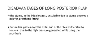 DISADVANTAGES OF LONG POSTERIOR FLAP
The stump, in the initial stages , unsuitable due to stump oedema :
delay in prosthetic fitting
Suture line passes over the distal end of the tibia: vulnerable to
trauma : due to the high pressure generated while using the
prosthesis
 