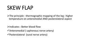 SKEW FLAP
The principle : thermographic mapping of the leg : higher
temperature on anteromedial AND posterolateral aspect
Indicates : Better blood flow
Anteromedial ( saphenous nerve artery)
Posterolateral (sural nerve artery)
 