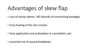 Advantages of skew flap
• Less of stump edema : NO Hazards of constricting bandages
• Early healing of the skin incision
• Early application and ambulation in a prosthetic cast
• Lessened risk of wound breakdown
 