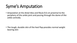 Syme’s Amputation
• Amputation at the distal tibia and fibula 0.6 cm proximal to the
periphery of the ankle joint and passing through the dome of the
ankle centrally
• The tough, durable skin of the heel flap provides normal weight
bearing skin
 