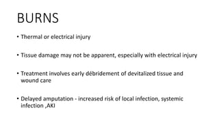 BURNS
• Thermal or electrical injury
• Tissue damage may not be apparent, especially with electrical injury
• Treatment involves early débridement of devitalized tissue and
wound care
• Delayed amputation - increased risk of local infection, systemic
infection ,AKI
 