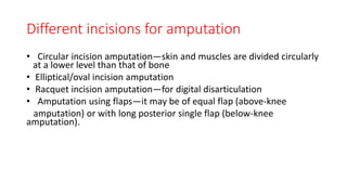 Different incisions for amputation
• Circular incision amputation—skin and muscles are divided circularly
at a lower level than that of bone
• Elliptical/oval incision amputation
• Racquet incision amputation—for digital disarticulation
• Amputation using flaps—it may be of equal flap (above-knee
amputation) or with long posterior single flap (below-knee
amputation).
 