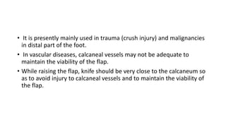 • It is presently mainly used in trauma (crush injury) and malignancies
in distal part of the foot.
• In vascular diseases, calcaneal vessels may not be adequate to
maintain the viability of the flap.
• While raising the flap, knife should be very close to the calcaneum so
as to avoid injury to calcaneal vessels and to maintain the viability of
the flap.
 
