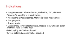 Indications
• Gangrene due to atherosclerosis, embolism, TAO, diabetes.
• Trauma: To save life in crush injuries.
• Neoplasms: Osteosarcomas, Marjolin’s ulcer, melanomas.
• Gas gangrene.
• Severe sepsis.
• Occasionally severe elephantiasis, madura foot, when all other
methods have failed to help.
• Dead, dying, devitalised tissues.
• Severe deformity congenital or acquired
 