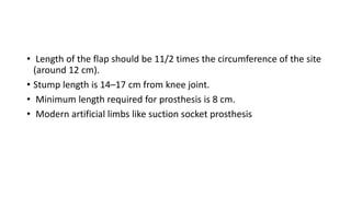 • Length of the flap should be 11/2 times the circumference of the site
(around 12 cm).
• Stump length is 14–17 cm from knee joint.
• Minimum length required for prosthesis is 8 cm.
• Modern artificial limbs like suction socket prosthesis
 