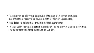 • In children as growing epiphysis of femur is in lower end, it is
essential to preserve as much length of femur as possible.
• It is done in ischaemia, trauma, sepsis, gangrene
• It is usually contraindicated in children (done only in undue definitive
indication) or if stump is less than 7.5 cm.
 