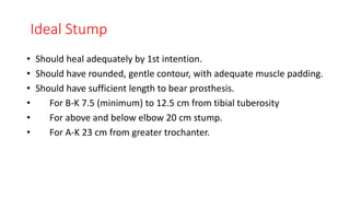 Ideal Stump
• Should heal adequately by 1st intention.
• Should have rounded, gentle contour, with adequate muscle padding.
• Should have sufficient length to bear prosthesis.
• For B-K 7.5 (minimum) to 12.5 cm from tibial tuberosity
• For above and below elbow 20 cm stump.
• For A-K 23 cm from greater trochanter.
 