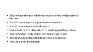 • Should have thin scar which does not interfere with prosthetic
function.
• Should have adequate adjacent joint movement.
• Should have adequate blood supply.
• Scar should be in a place where it is not exposed to pressure
• Scar should be freely mobile over underlying tissues
• Stump should be free from tenderness and conical.
• Skin should not be infolded.
 