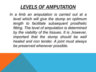 LEVELS OF AMPUTATION
In a limb an amputation is carried out at a
level which will give the stump an optimum
length to facilitate subsequent prosthetic
fitting. The level of amputation is determined
by the viability of the tissues. It is ,however,
important that the stump should be well
healed and non tender. A joint must always
be preserved whenever possible.
 