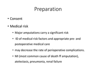 Preparation
• Consent
• Medical risk
• Major amputations carry a significant risk
• ID of medical risk factors and appropriate pre- and
postoperative medical care
• may decrease the rate of perioperative complications.
• MI (most common cause of death ff amputation),
atelectasis, pneumonia, renal failure
 