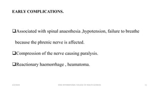 EARLY COMPLICATIONS.
Associated with spinal anaesthesia ,hypotension, failure to breathe
because the phrenic nerve is affected.
Compression of the nerve causing paralysis.
Reactionary haemorrhage , heamatoma.
2/2/2024 ZERA INTERNATIONAL COLLEGE OF HEALTH SCIENCES 11
 
