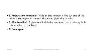 • 5. Amputation neuroma: This is an end neuroma. The cut end of the
nerve is entrapped in the scar tissue and gives rise to pain.
• 6. Phantom limb: A phantom limb is the sensation that a missing limb
is attached to the body.
• 7. Bone spur.
2/2/2024 ZERA INTERNATIONAL COLLEGE OF HEALTH SCIENCES 14
 