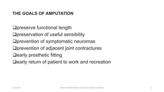 THE GOALS OF AMPUTATION
preserve functional length
preservation of useful sensibility
prevention of symptomatic neuromas
prevention of adjacent joint contractures
early prosthetic fitting
early return of patient to work and recreation
2/2/2024 ZERA INTERNATIONAL COLLEGE OF HEALTH SCIENCES 4
 