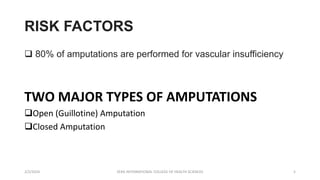 RISK FACTORS
 80% of amputations are performed for vascular insufficiency
TWO MAJOR TYPES OF AMPUTATIONS
Open (Guillotine) Amputation
Closed Amputation
2/2/2024 ZERA INTERNATIONAL COLLEGE OF HEALTH SCIENCES 5
 