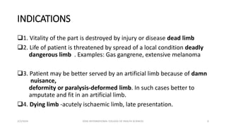 INDICATIONS
1. Vitality of the part is destroyed by injury or disease dead limb
2. Life of patient is threatened by spread of a local condition deadly
dangerous limb . Examples: Gas gangrene, extensive melanoma
3. Patient may be better served by an artificial limb because of damn
nuisance,
deformity or paralysis-deformed limb. In such cases better to
amputate and fit in an artificial limb.
4. Dying limb -acutely ischaemic limb, late presentation.
2/2/2024 ZERA INTERNATIONAL COLLEGE OF HEALTH SCIENCES 6
 