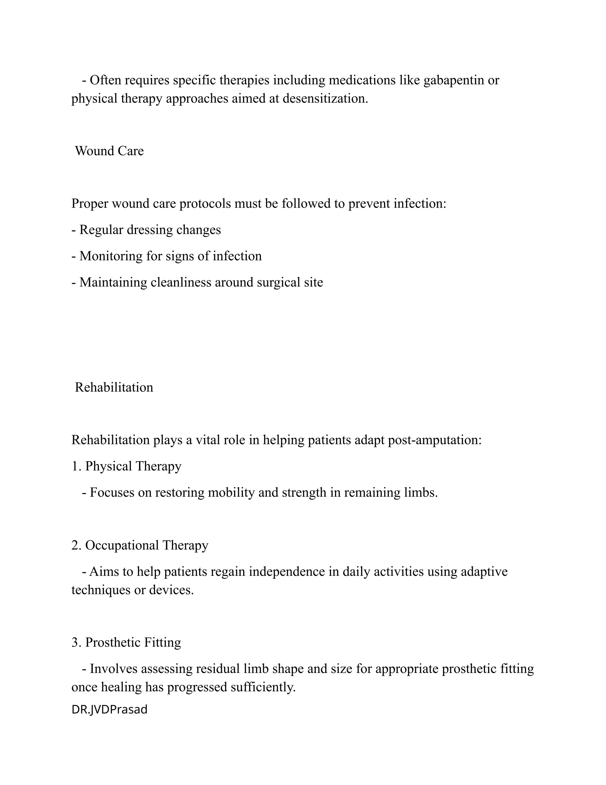 - Often requires specific therapies including medications like gabapentin or
physical therapy approaches aimed at desensitization.
Wound Care
Proper wound care protocols must be followed to prevent infection:
- Regular dressing changes
- Monitoring for signs of infection
- Maintaining cleanliness around surgical site
Rehabilitation
Rehabilitation plays a vital role in helping patients adapt post-amputation:
1. Physical Therapy
- Focuses on restoring mobility and strength in remaining limbs.
2. Occupational Therapy
- Aims to help patients regain independence in daily activities using adaptive
techniques or devices.
3. Prosthetic Fitting
- Involves assessing residual limb shape and size for appropriate prosthetic fitting
once healing has progressed sufficiently.
DR.JVDPrasad
 