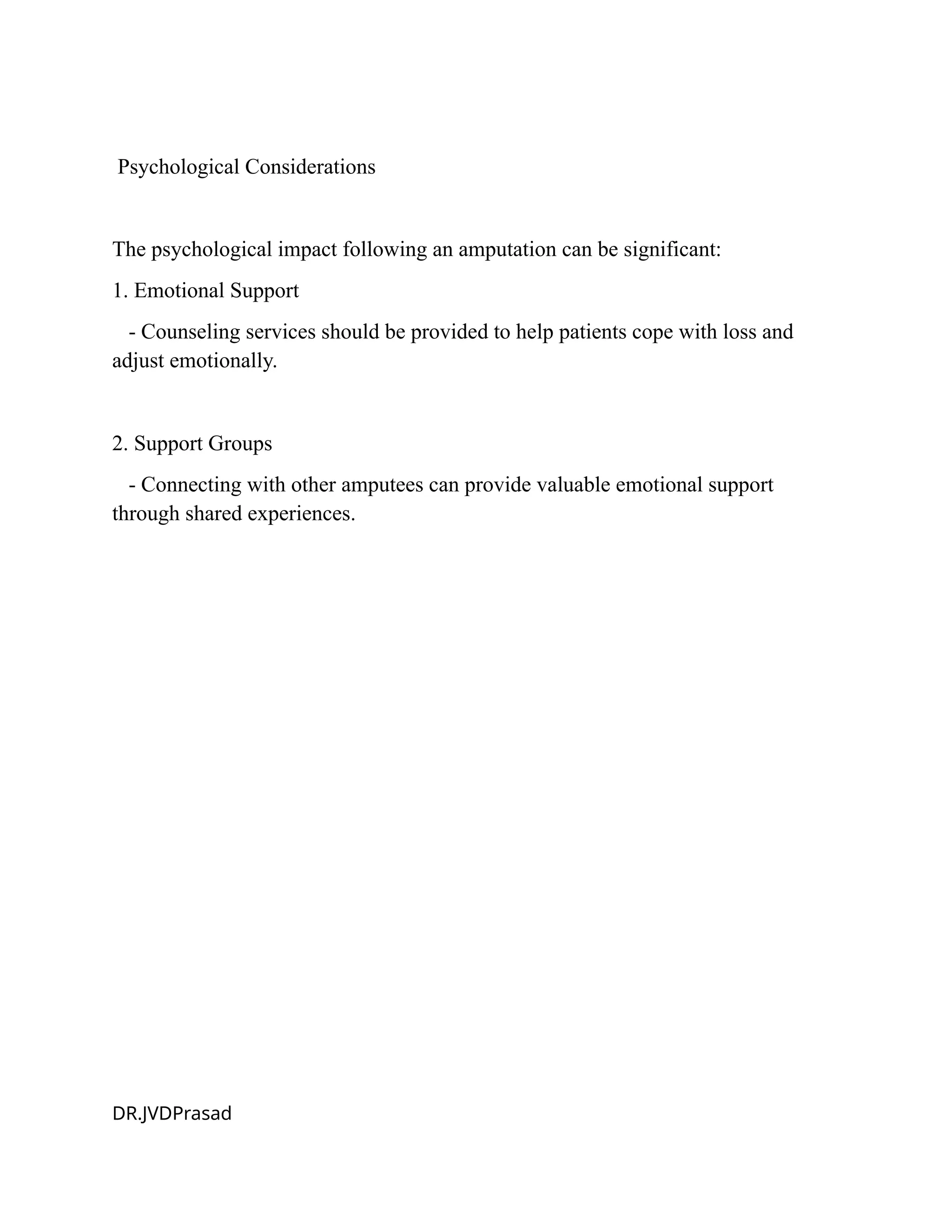 Psychological Considerations
The psychological impact following an amputation can be significant:
1. Emotional Support
- Counseling services should be provided to help patients cope with loss and
adjust emotionally.
2. Support Groups
- Connecting with other amputees can provide valuable emotional support
through shared experiences.
DR.JVDPrasad
 