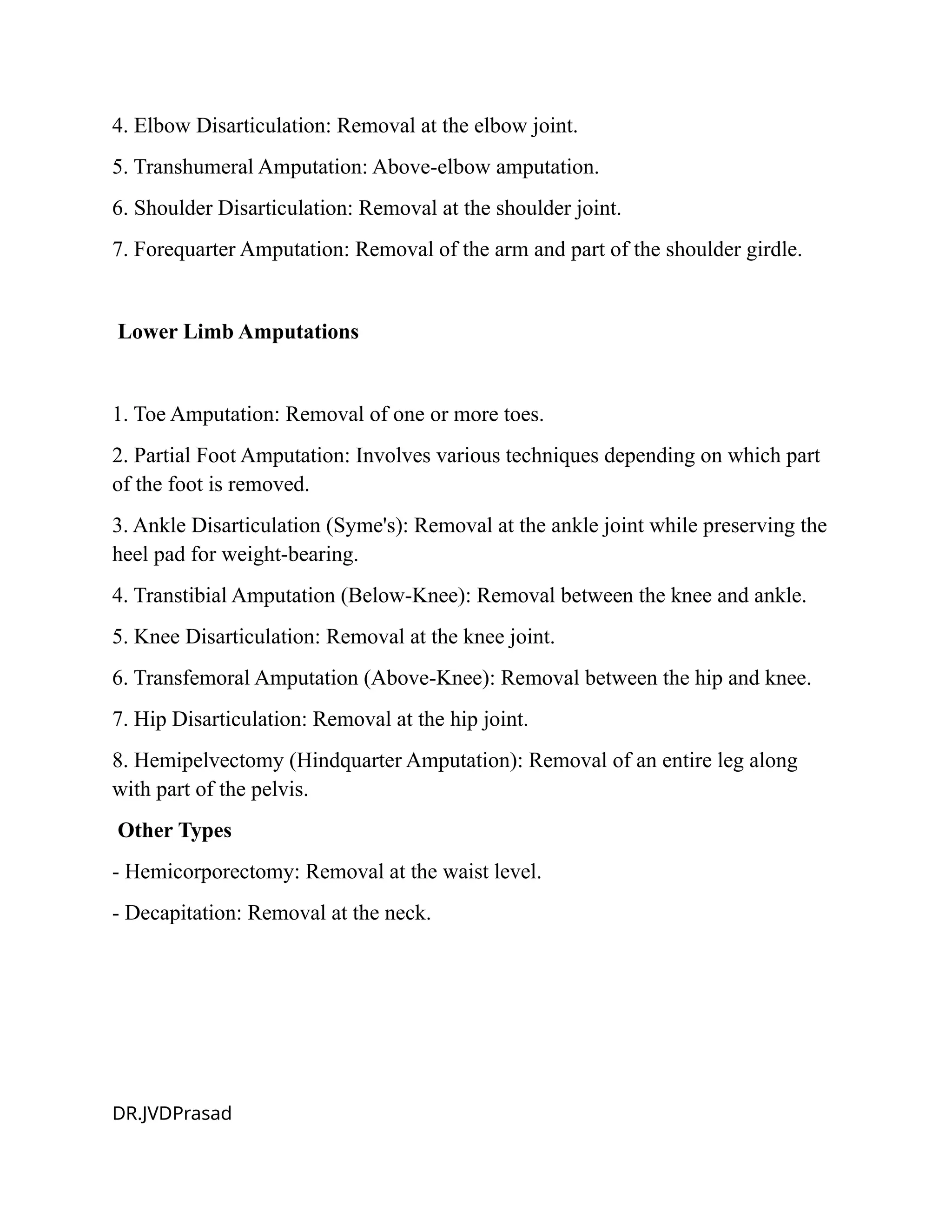 4. Elbow Disarticulation: Removal at the elbow joint.
5. Transhumeral Amputation: Above-elbow amputation.
6. Shoulder Disarticulation: Removal at the shoulder joint.
7. Forequarter Amputation: Removal of the arm and part of the shoulder girdle.
Lower Limb Amputations
1. Toe Amputation: Removal of one or more toes.
2. Partial Foot Amputation: Involves various techniques depending on which part
of the foot is removed.
3. Ankle Disarticulation (Syme's): Removal at the ankle joint while preserving the
heel pad for weight-bearing.
4. Transtibial Amputation (Below-Knee): Removal between the knee and ankle.
5. Knee Disarticulation: Removal at the knee joint.
6. Transfemoral Amputation (Above-Knee): Removal between the hip and knee.
7. Hip Disarticulation: Removal at the hip joint.
8. Hemipelvectomy (Hindquarter Amputation): Removal of an entire leg along
with part of the pelvis.
Other Types
- Hemicorporectomy: Removal at the waist level.
- Decapitation: Removal at the neck.
DR.JVDPrasad
 